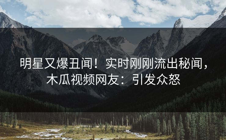 明星又爆丑闻!实时刚刚流出秘闻,木瓜视频网友:引发众怒