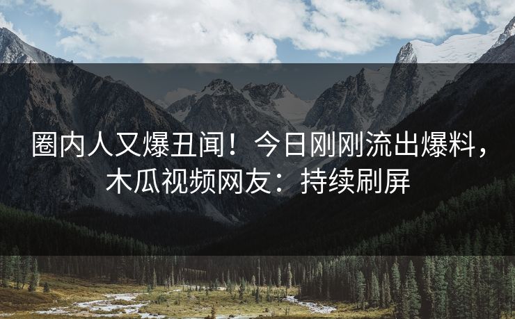 圈内人又爆丑闻！今日刚刚流出爆料，木瓜视频网友：持续刷屏