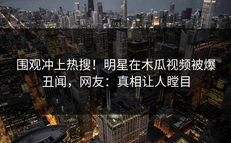 围观冲上热搜！明星在木瓜视频被爆丑闻，网友：真相让人瞠目