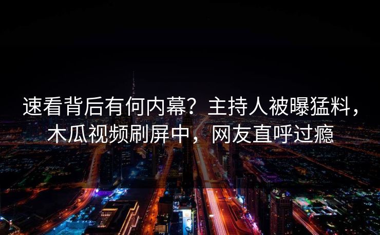 速看背后有何内幕?主持人被曝猛料,木瓜视频刷屏中,网友直呼过瘾