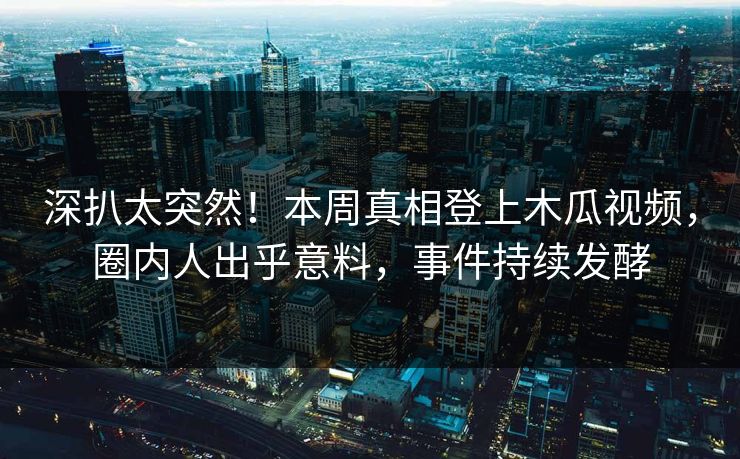 深扒太突然!本周真相登上木瓜视频,圈内人出乎意料,事件持续发酵