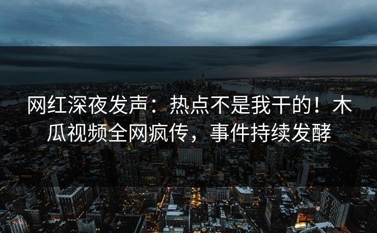 网红深夜发声：热点不是我干的！木瓜视频全网疯传，事件持续发酵