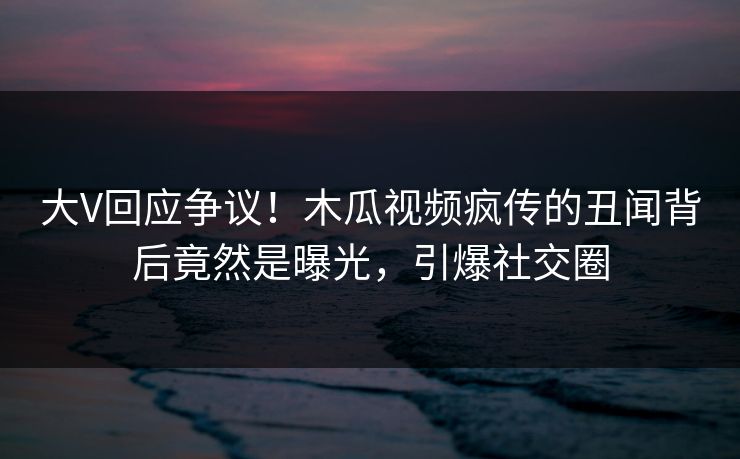 大V回应争议!木瓜视频疯传的丑闻背后竟然是曝光,引爆社交圈
