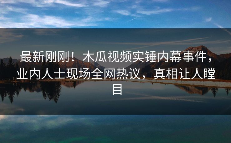 最新刚刚!木瓜视频实锤内幕事件,业内人士现场全网热议,真相让人瞠目