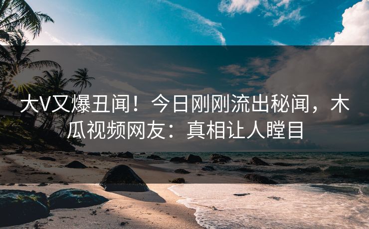大V又爆丑闻！今日刚刚流出秘闻，木瓜视频网友：真相让人瞠目