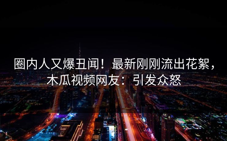 圈内人又爆丑闻!最新刚刚流出花絮,木瓜视频网友:引发众怒