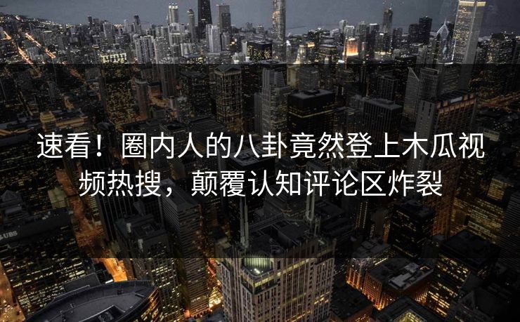 速看！圈内人的八卦竟然登上木瓜视频热搜，颠覆认知评论区炸裂