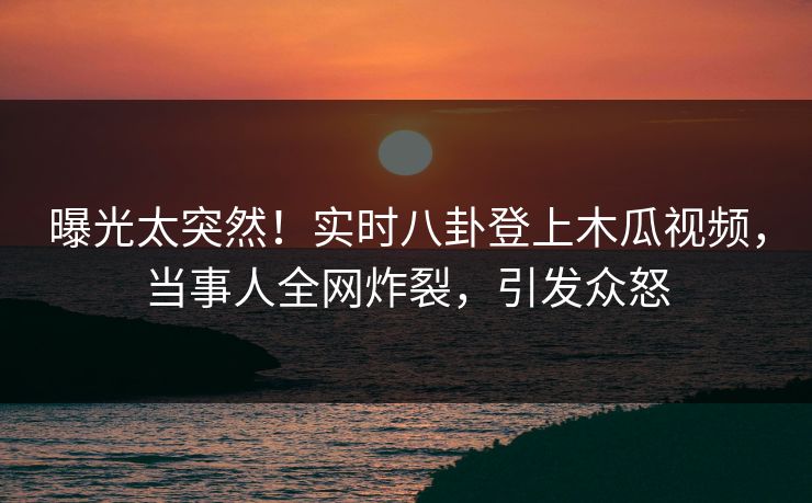 曝光太突然!实时八卦登上木瓜视频,当事人全网炸裂,引发众怒