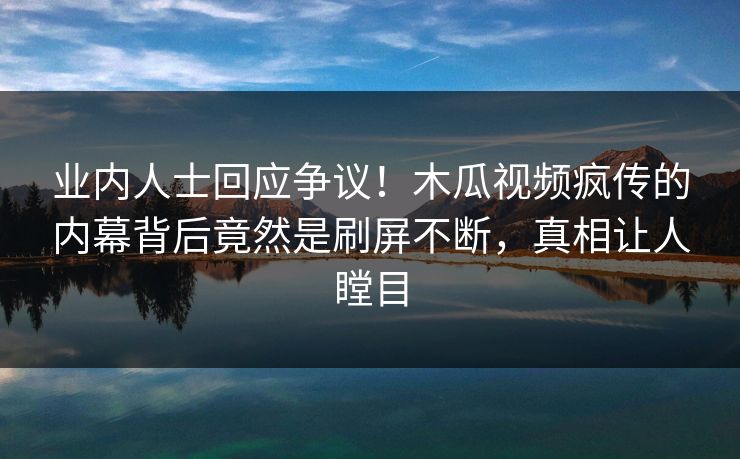 业内人士回应争议！木瓜视频疯传的内幕背后竟然是刷屏不断，真相让人瞠目