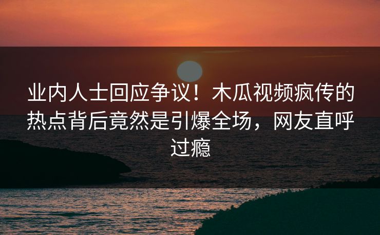 业内人士回应争议！木瓜视频疯传的热点背后竟然是引爆全场，网友直呼过瘾