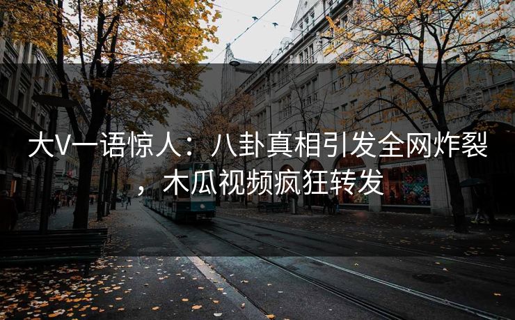 大V一语惊人：八卦真相引发全网炸裂，木瓜视频疯狂转发