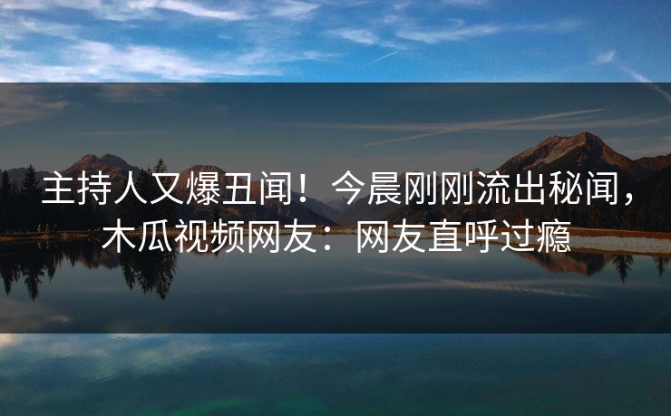 主持人又爆丑闻！今晨刚刚流出秘闻，木瓜视频网友：网友直呼过瘾