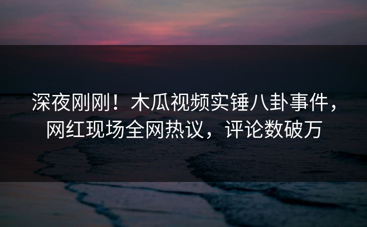 深夜刚刚！木瓜视频实锤八卦事件，网红现场全网热议，评论数破万