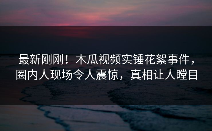 最新刚刚！木瓜视频实锤花絮事件，圈内人现场令人震惊，真相让人瞠目