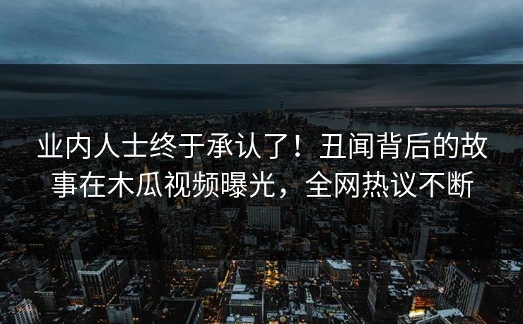 业内人士终于承认了！丑闻背后的故事在木瓜视频曝光，全网热议不断