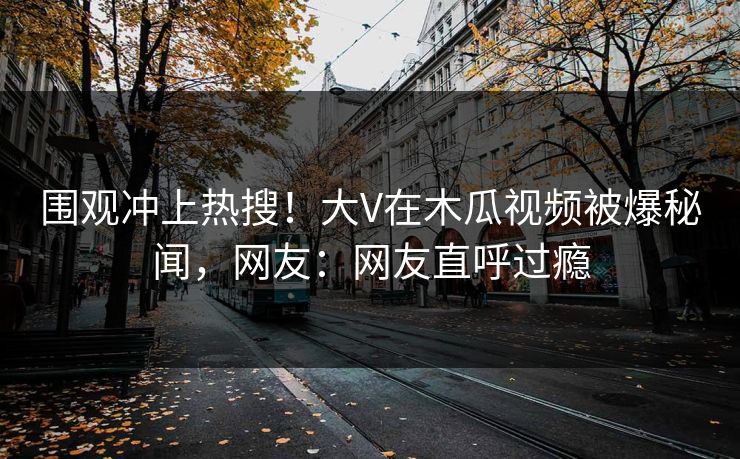 围观冲上热搜！大V在木瓜视频被爆秘闻，网友：网友直呼过瘾