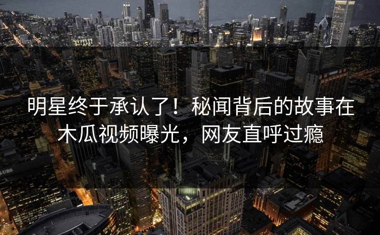 明星终于承认了！秘闻背后的故事在木瓜视频曝光，网友直呼过瘾
