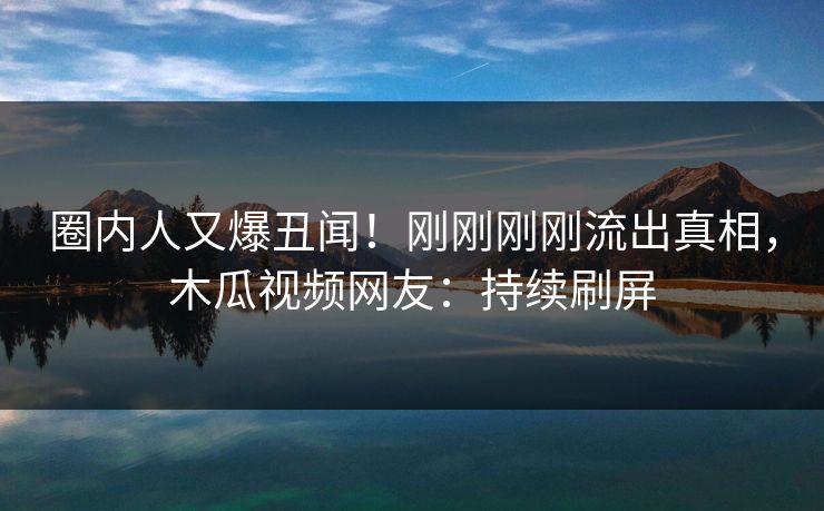圈内人又爆丑闻！刚刚刚刚流出真相，木瓜视频网友：持续刷屏