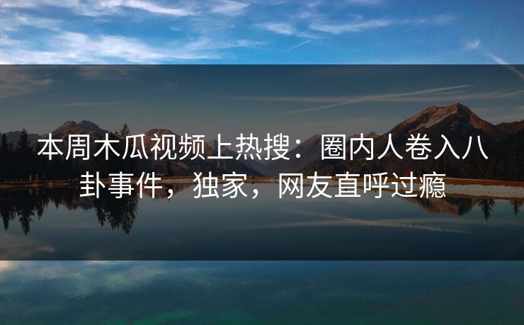 本周木瓜视频上热搜:圈内人卷入八卦事件,独家,网友直呼过瘾