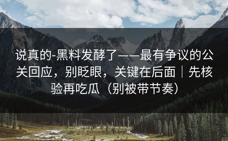 说真的-黑料发酵了——最有争议的公关回应，别眨眼，关键在后面｜先核验再吃瓜（别被带节奏）