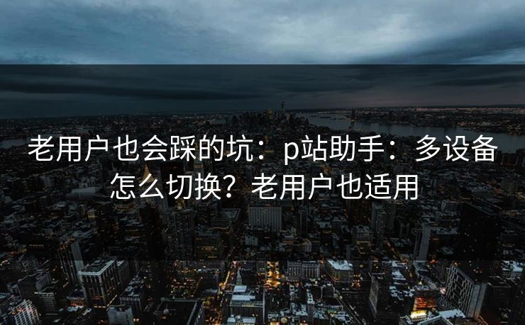 老用户也会踩的坑：p站助手：多设备怎么切换？老用户也适用