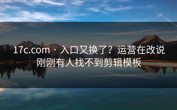 17c.com · 入口又换了？运营在改说刚刚有人找不到剪辑模板