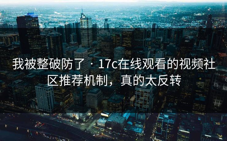 我被整破防了 · 17c在线观看的视频社区推荐机制，真的太反转