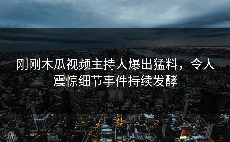 刚刚木瓜视频主持人爆出猛料，令人震惊细节事件持续发酵