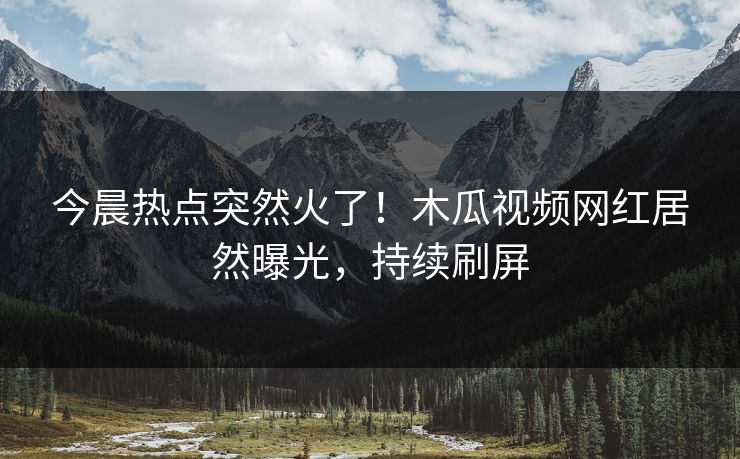 今晨热点突然火了！木瓜视频网红居然曝光，持续刷屏