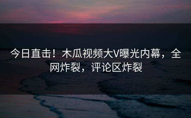 今日直击！木瓜视频大V曝光内幕，全网炸裂，评论区炸裂