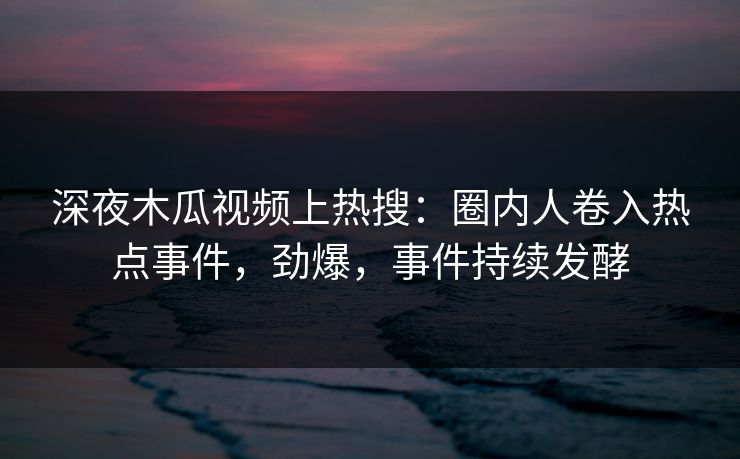 深夜木瓜视频上热搜：圈内人卷入热点事件，劲爆，事件持续发酵