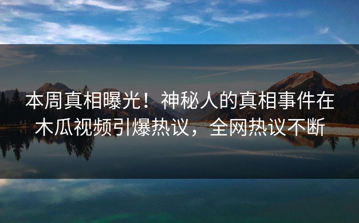 本周真相曝光！神秘人的真相事件在木瓜视频引爆热议，全网热议不断