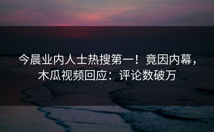 今晨业内人士热搜第一！竟因内幕，木瓜视频回应：评论数破万