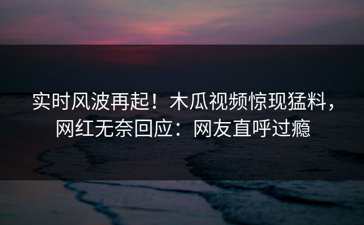 实时风波再起！木瓜视频惊现猛料，网红无奈回应：网友直呼过瘾