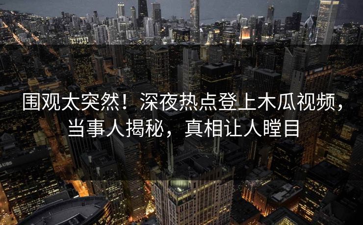 围观太突然！深夜热点登上木瓜视频，当事人揭秘，真相让人瞠目