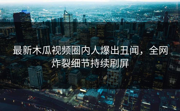 最新木瓜视频圈内人爆出丑闻，全网炸裂细节持续刷屏