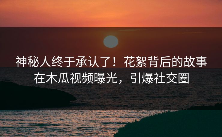 神秘人终于承认了！花絮背后的故事在木瓜视频曝光，引爆社交圈