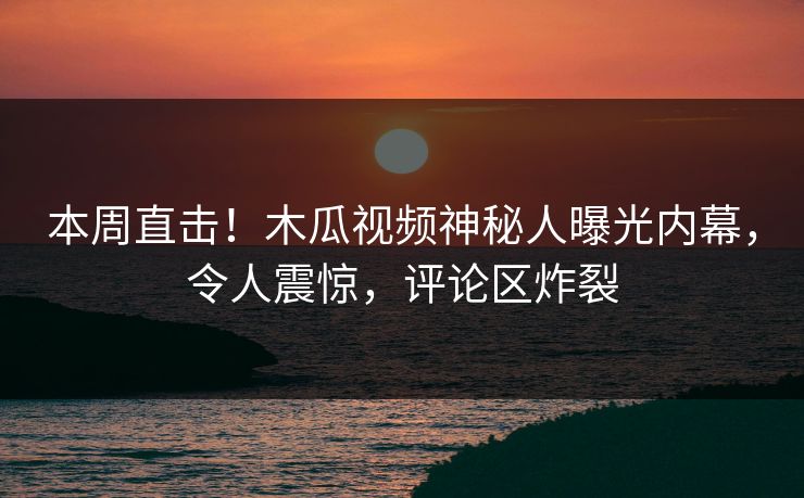 本周直击！木瓜视频神秘人曝光内幕，令人震惊，评论区炸裂