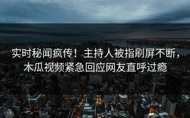 实时秘闻疯传！主持人被指刷屏不断，木瓜视频紧急回应网友直呼过瘾