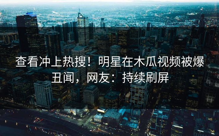 查看冲上热搜！明星在木瓜视频被爆丑闻，网友：持续刷屏