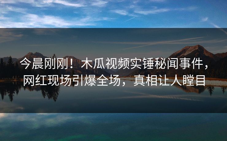今晨刚刚！木瓜视频实锤秘闻事件，网红现场引爆全场，真相让人瞠目