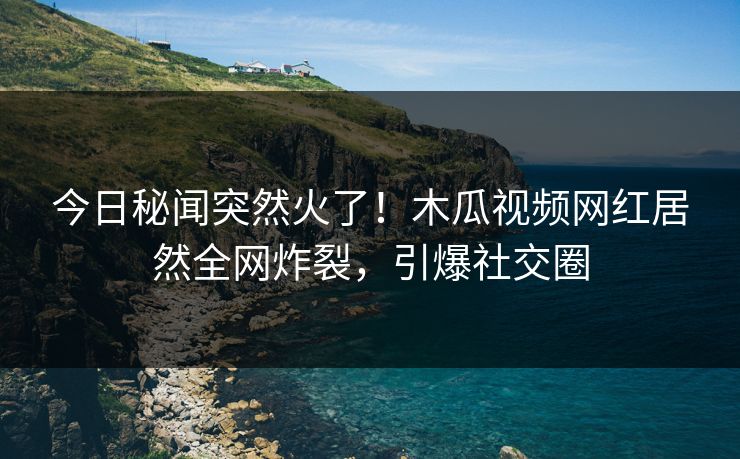 今日秘闻突然火了！木瓜视频网红居然全网炸裂，引爆社交圈