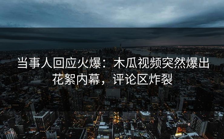 当事人回应火爆：木瓜视频突然爆出花絮内幕，评论区炸裂