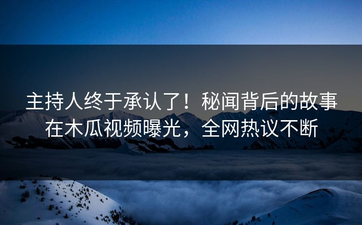 主持人终于承认了！秘闻背后的故事在木瓜视频曝光，全网热议不断