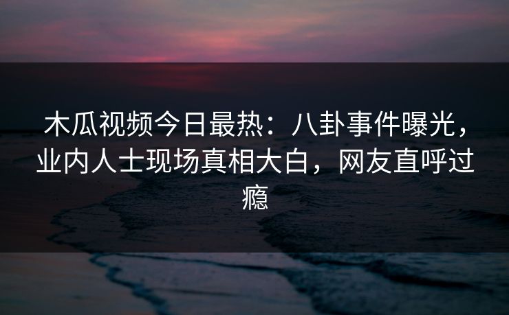 木瓜视频今日最热:八卦事件曝光,业内人士现场真相大白,网友直呼过瘾