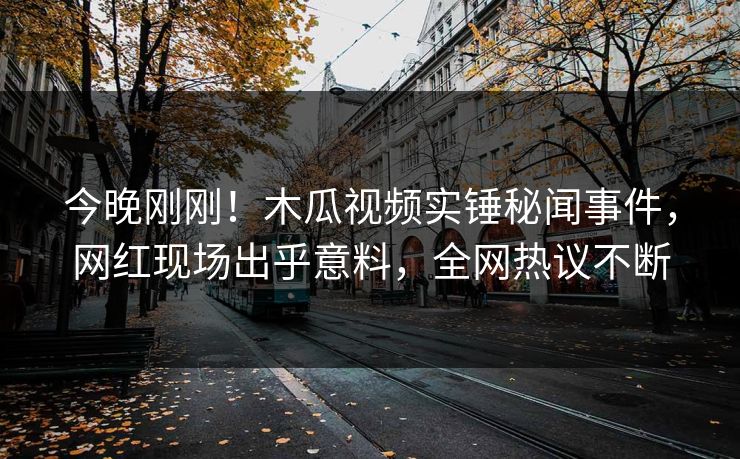 今晚刚刚！木瓜视频实锤秘闻事件，网红现场出乎意料，全网热议不断