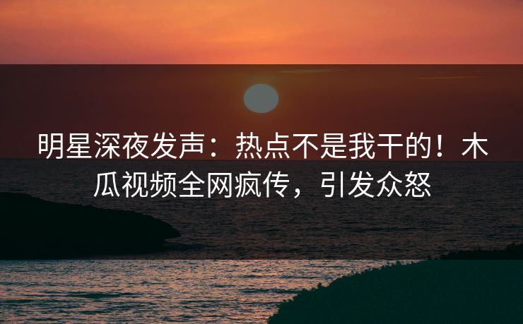 明星深夜发声：热点不是我干的！木瓜视频全网疯传，引发众怒