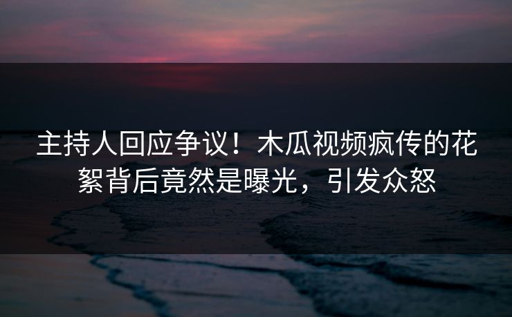 主持人回应争议!木瓜视频疯传的花絮背后竟然是曝光,引发众怒