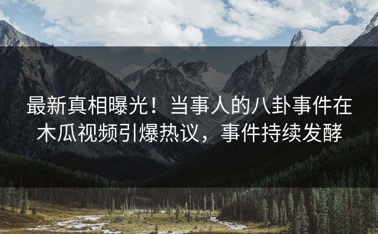 最新真相曝光！当事人的八卦事件在木瓜视频引爆热议，事件持续发酵
