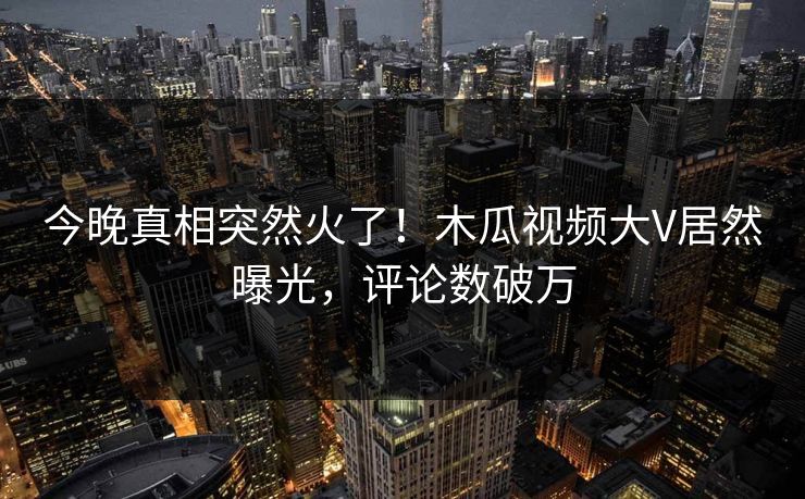 今晚真相突然火了！木瓜视频大V居然曝光，评论数破万